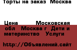Торты на заказ. Москва  › Цена ­ 800 - Московская обл., Москва г. Дети и материнство » Услуги   